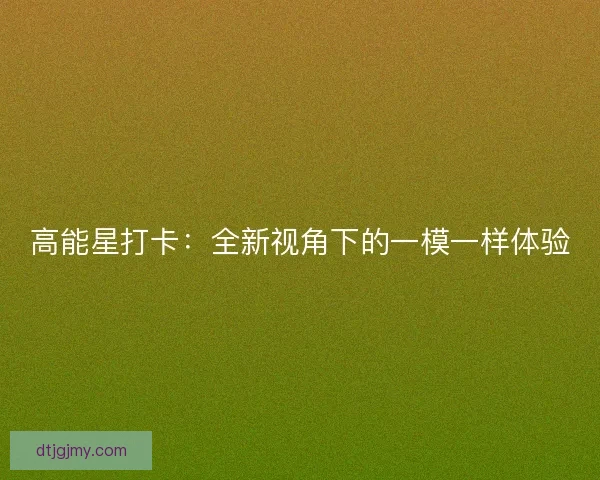 高能星打卡:全新视角下的一模一样体验 高能星打卡:全新视角下的一模一样体验