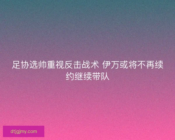 足协选帅重视反击战术 伊万或将不再续约继续带队