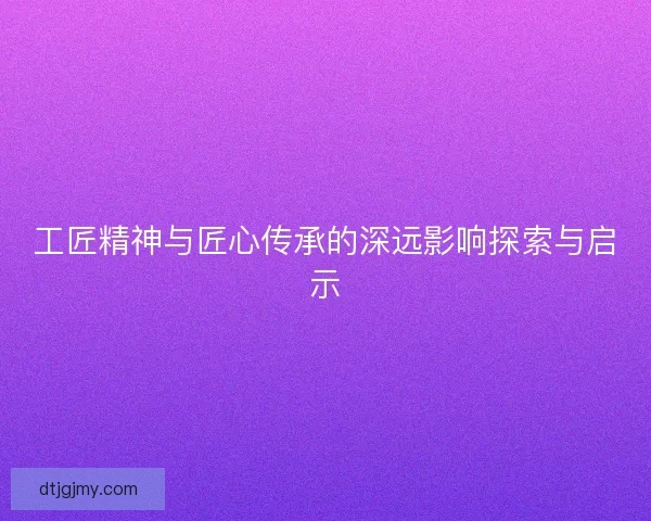 工匠精神与匠心传承的深远影响探索与启示