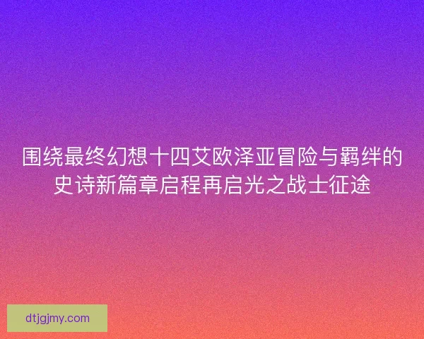 围绕最终幻想十四艾欧泽亚冒险与羁绊的史诗新篇章启程再启光之战士征途