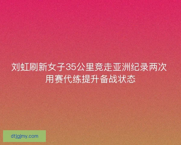 刘虹刷新女子35公里竞走亚洲纪录两次 用赛代练提升备战状态