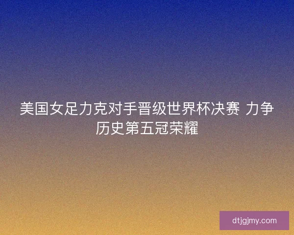 美国女足力克对手晋级世界杯决赛 力争历史第五冠荣耀