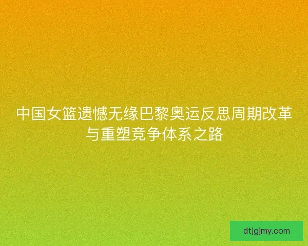 中国女篮遗憾无缘巴黎奥运反思周期改革与重塑竞争体系之路 中国女篮遗憾无缘巴黎奥运反思周期改革与重塑竞争体系之路