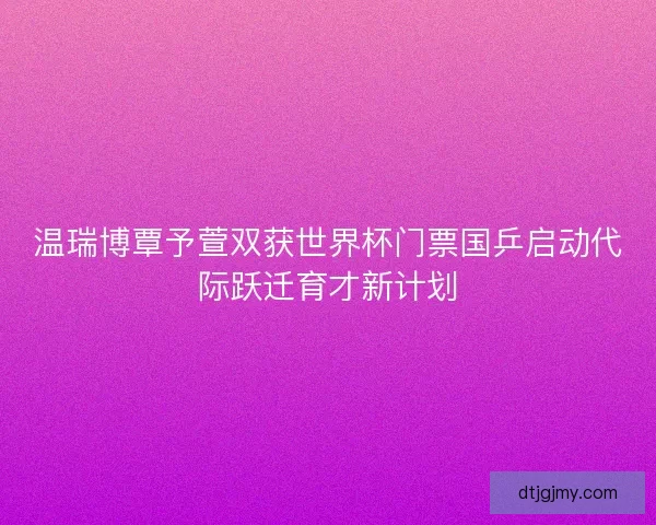 温瑞博覃予萱双获世界杯门票国乒启动代际跃迁育才新计划 温瑞博覃予萱双获世界杯门票国乒启动代际跃迁育才新计划