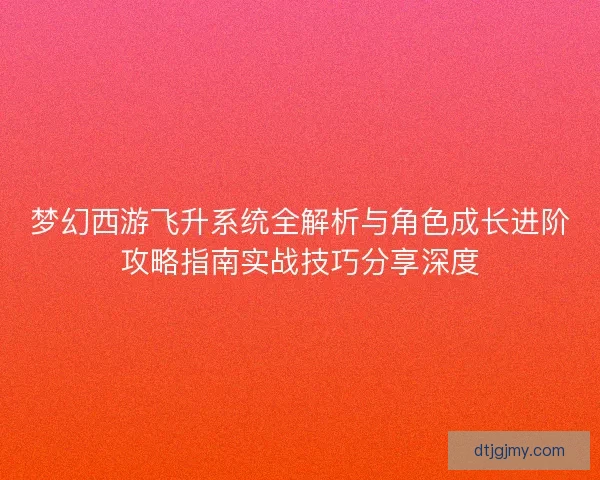 梦幻西游飞升系统全解析与角色成长进阶攻略指南实战技巧分享深度