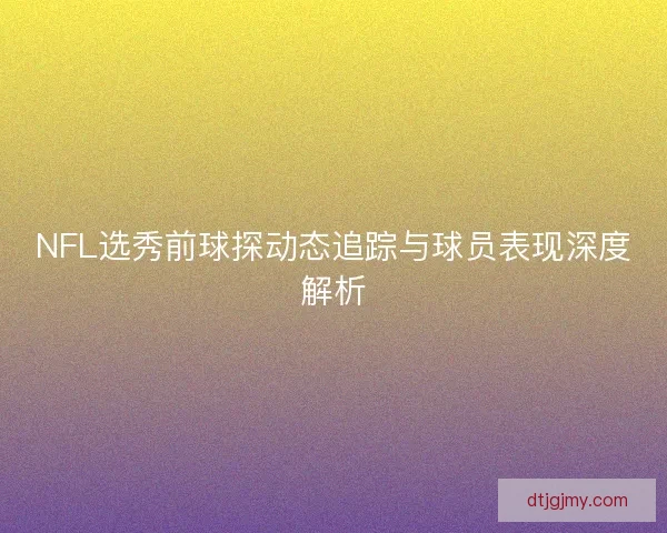 NFL选秀前球探动态追踪与球员表现深度解析