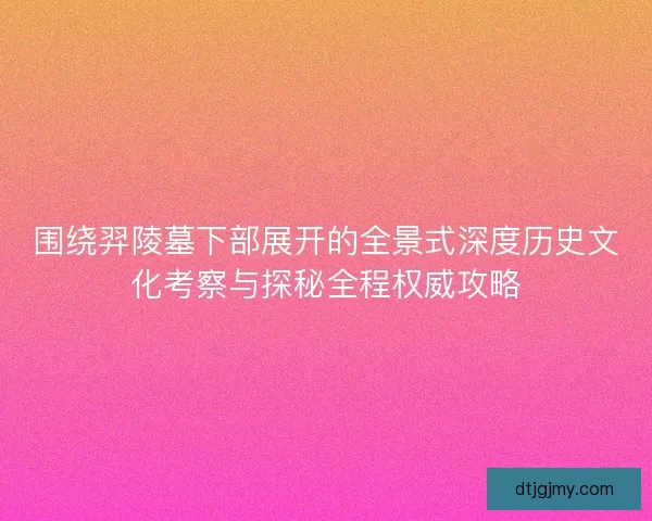 围绕羿陵墓下部展开的全景式深度历史文化考察与探秘全程权威攻略