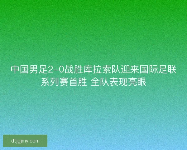 中国男足2-0战胜库拉索队迎来国际足联系列赛首胜 全队表现亮眼