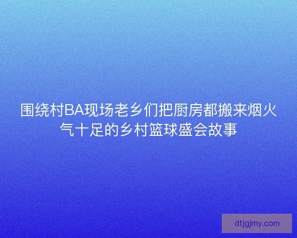围绕村BA现场老乡们把厨房都搬来烟火气十足的乡村篮球盛会故事