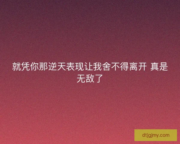 就凭你那逆天表现让我舍不得离开 真是无敌了