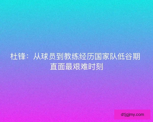 杜锋:从球员到教练经历国家队低谷期 直面最艰难时刻 杜锋:从球员到教练经历国家队低谷期 直面最艰难时刻