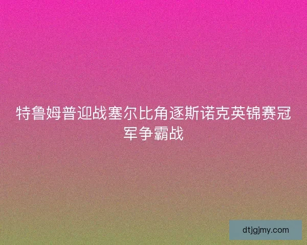 特鲁姆普迎战塞尔比角逐斯诺克英锦赛冠军争霸战