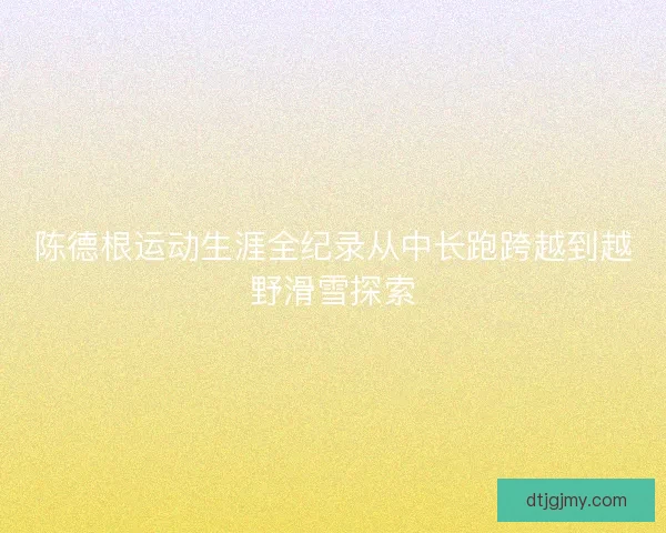 陈德根运动生涯全纪录从中长跑跨越到越野滑雪探索