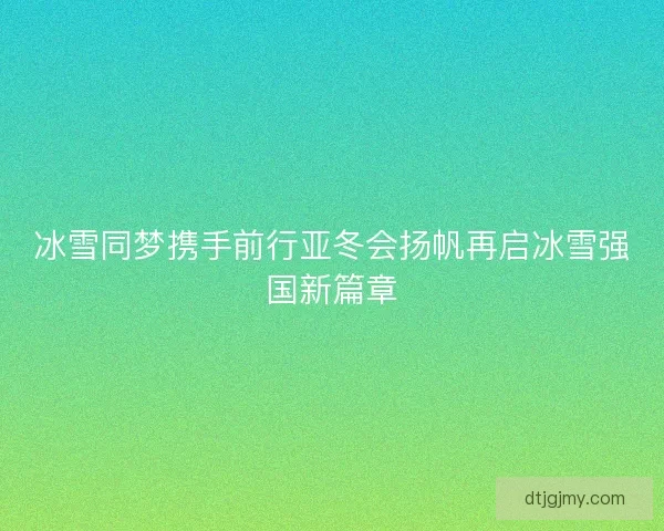 冰雪同梦携手前行亚冬会扬帆再启冰雪强国新篇章