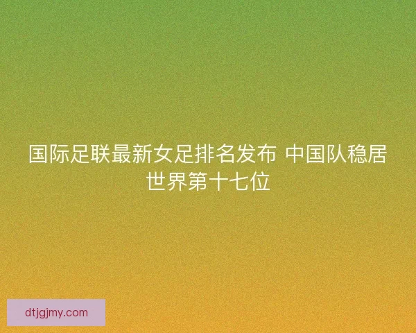 国际足联最新女足排名发布 中国队稳居世界第十七位