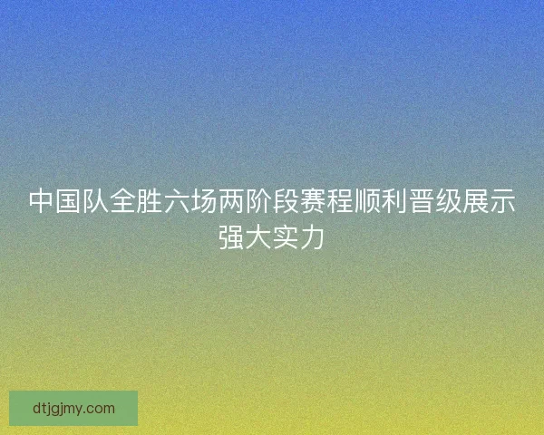中国队全胜六场两阶段赛程顺利晋级展示强大实力