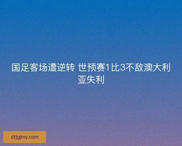 国足客场遭逆转 世预赛1比3不敌澳大利亚失利 国足客场遭逆转 世预赛1比3不敌澳大利亚失利