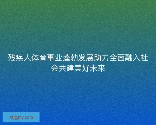 残疾人体育事业蓬勃发展助力全面融入社会共建美好未来 残疾人体育事业蓬勃发展助力全面融入社会共建美好未来
