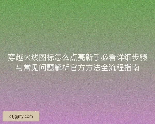 穿越火线图标怎么点亮新手必看详细步骤与常见问题解析官方方法全流程指南