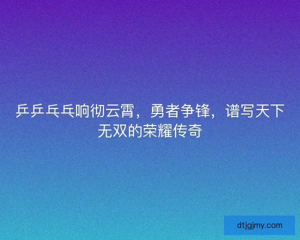 乒乒乓乓响彻云霄,勇者争锋,谱写天下无双的荣耀传奇 乒乒乓乓响彻云霄,勇者争锋,谱写天下无双的荣耀传奇
