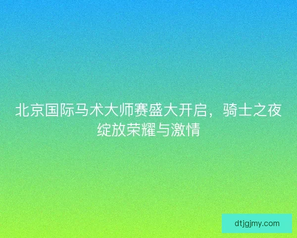 北京国际马术大师赛盛大开启，骑士之夜绽放荣耀与激情